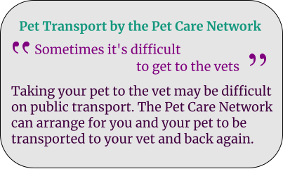Pet Transport by the Pet Care Network Sometimes it's difficult                                   to get to the vets Taking your pet to the vet may be difficult on public transport. The Pet Care Network can arrange for you and your pet to be transported to your vet and back again.