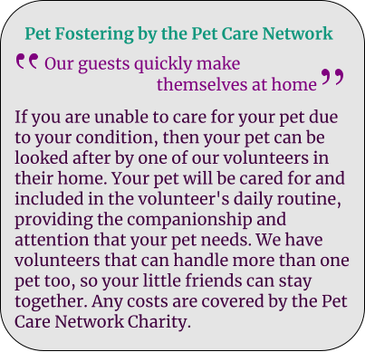 Pet Fostering by the Pet Care Network Our guests quickly make                              themselves at home If you are unable to care for your pet due to your condition, then your pet can be looked after by one of our volunteers in their home. Your pet will be cared for and included in the volunteer's daily routine, providing the companionship and attention that your pet needs. We have volunteers that can handle more than one pet too, so your little friends can stay together. Any costs are covered by the Pet Care Network Charity.